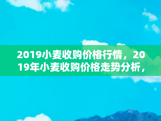 2019小麦收购价格行情，2019年小麦收购价格走势分析，农民的丰收与市场的挑战