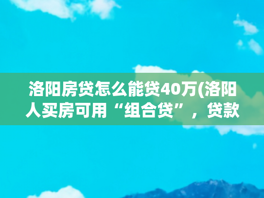 洛阳房贷怎么能贷40万(洛阳人买房可用“组合贷”，贷款额高了，利息降了！)