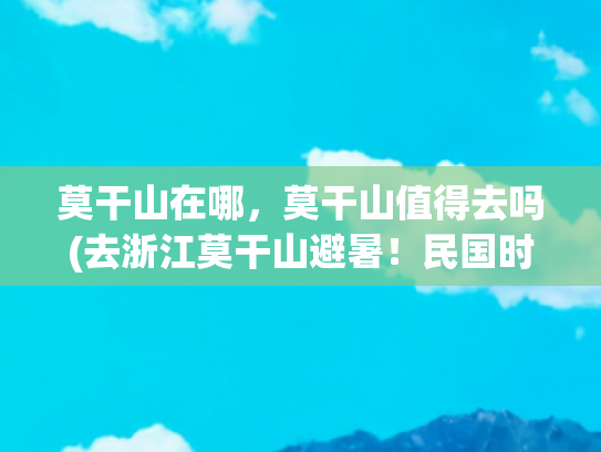 莫干山在哪，莫干山值得去吗(去浙江莫干山避暑！民国时期外国人的度假胜地，夏日最佳度假天堂)