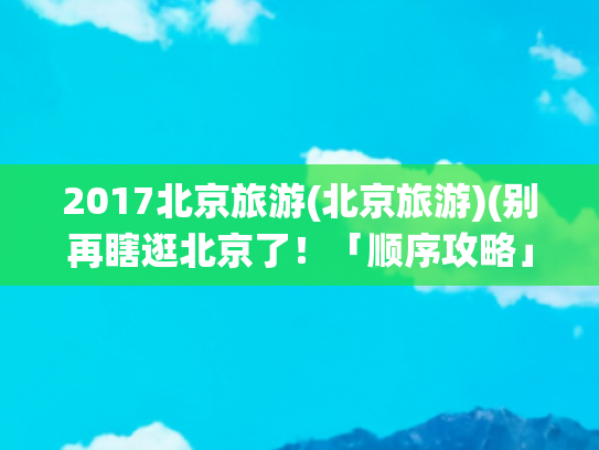 2017北京旅游(北京旅游)(别再瞎逛北京了！「顺序攻略」玩遍核心景点不绕路)