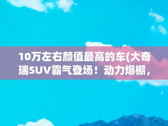 10万左右颜值最高的车(大奇瑞SUV霸气登场！动力爆棚，颜值惊艳，10万起能否颠覆市场)