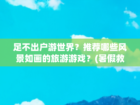 足不出户游世界？推荐哪些风景如画的旅游游戏？(暑假救星！在家太无聊？试试这些桌游，足不出户也能云游世界)