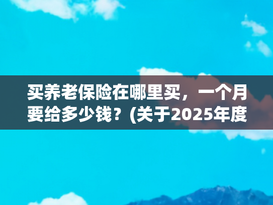 买养老保险在哪里买，一个月要给多少钱？(关于2025年度城乡居民基本养老保险集中征缴的通告)