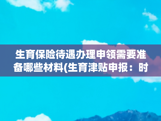 生育保险待遇办理申领需要准备哪些材料(生育津贴申报：时间、流程全攻略，生完按这步走能多拿钱)