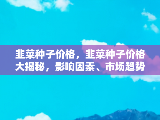 韭菜种子价格，韭菜种子价格大揭秘，影响因素、市场趋势与种植指南