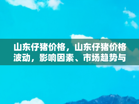 山东仔猪价格，山东仔猪价格波动，影响因素、市场趋势与自驾游旅行者的机遇