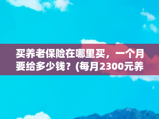 买养老保险在哪里买，一个月要给多少钱？(每月2300元养老金！城乡居民养老这样交钱，退休直接躺赢)