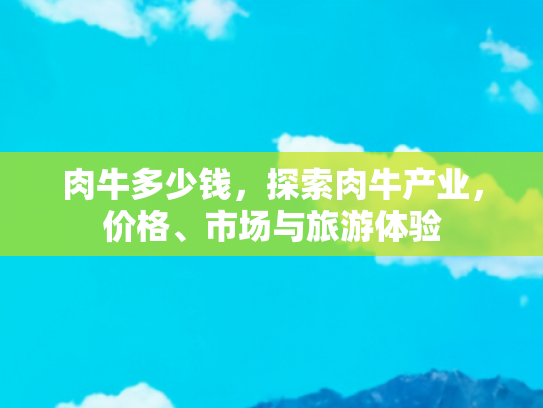 肉牛多少钱，探索肉牛产业，价格、市场与旅游体验
