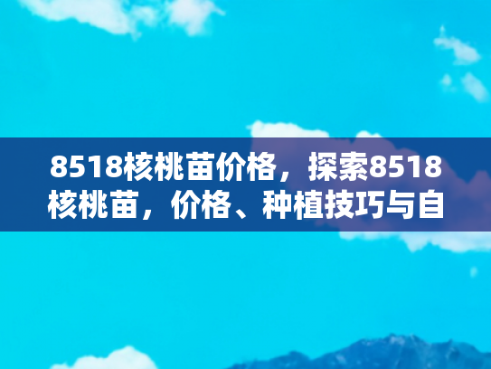 8518核桃苗价格，探索8518核桃苗，价格、种植技巧与自驾游体验