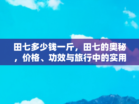 田七多少钱一斤，田七的奥秘，价格、功效与旅行中的实用指南