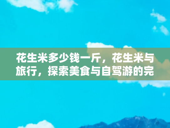 花生米多少钱一斤，花生米与旅行，探索美食与自驾游的完美融合