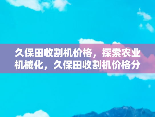 久保田收割机价格，探索农业机械化，久保田收割机价格分析与购买指南