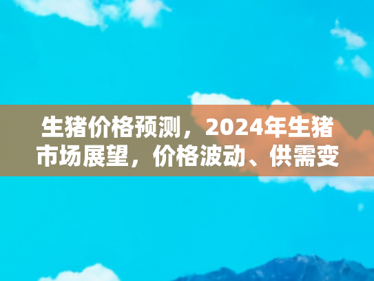 生猪价格预测，2024年生猪市场展望，价格波动、供需变化与旅游自驾新趋势