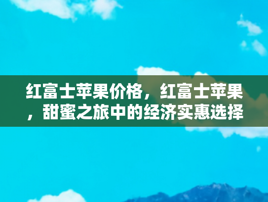 红富士苹果价格，红富士苹果，甜蜜之旅中的经济实惠选择