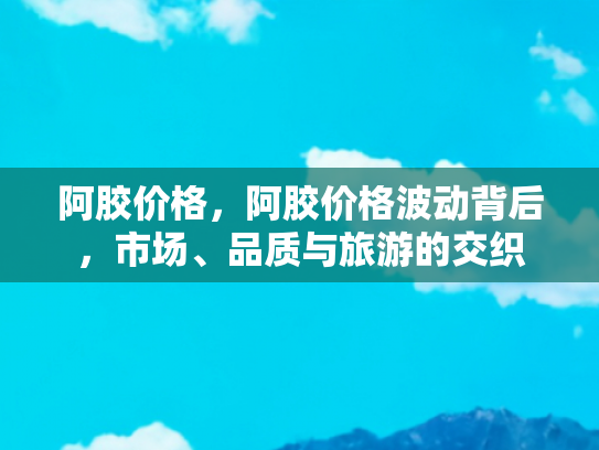 阿胶价格，阿胶价格波动背后，市场、品质与旅游的交织