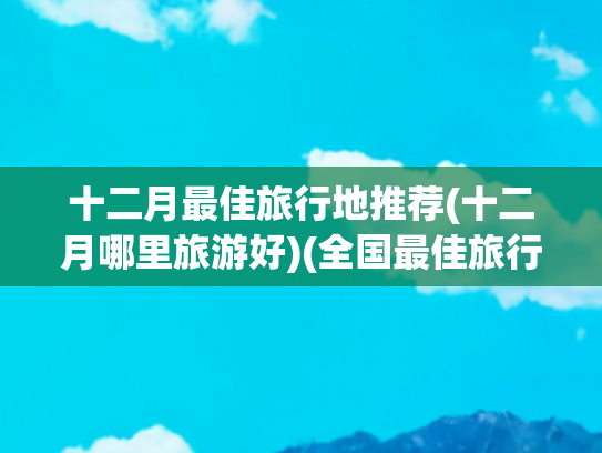 十二月最佳旅行地推荐(十二月哪里旅游好)(全国最佳旅行时间 1-12月份必去的旅行地！)