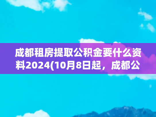 成都租房提取公积金要什么资料2024(10月8日起，成都公积金提取有变！)