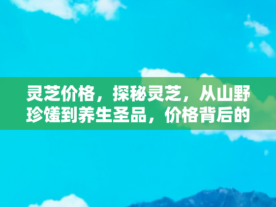 灵芝价格，探秘灵芝，从山野珍馐到养生圣品，价格背后的奥秘