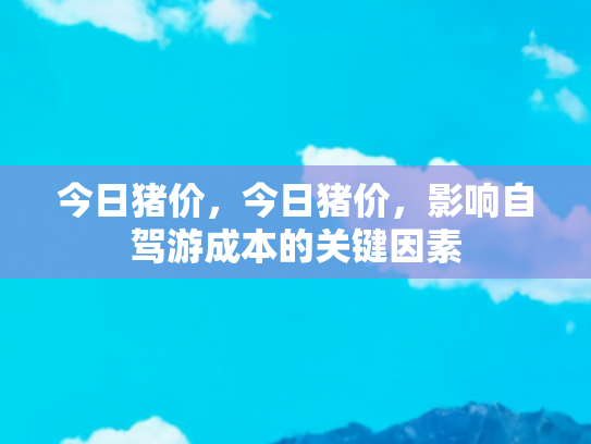 今日猪价，今日猪价，影响自驾游成本的关键因素