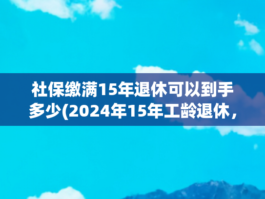 社保缴满15年退休可以到手多少(2024年15年工龄退休，养老金能领1500元以上吗？看一看计算公式)
