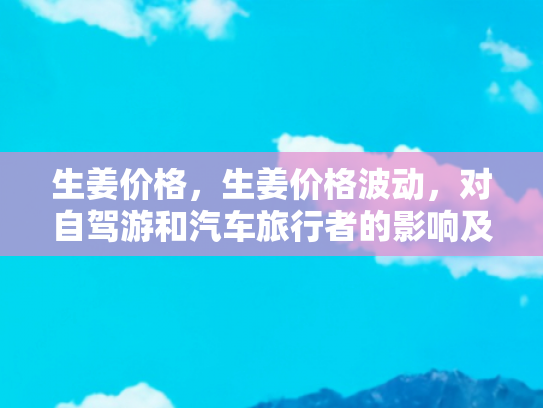 生姜价格，生姜价格波动，对自驾游和汽车旅行者的影响及应对策略