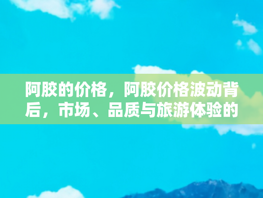 阿胶的价格，阿胶价格波动背后，市场、品质与旅游体验的交织