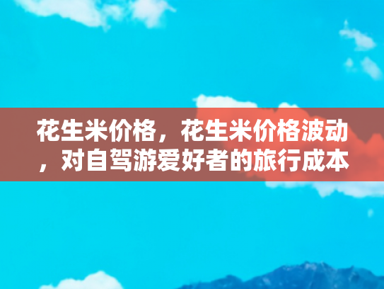 花生米价格，花生米价格波动，对自驾游爱好者的旅行成本影响分析