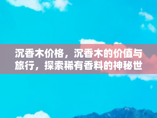 沉香木价格，沉香木的价值与旅行，探索稀有香料的神秘世界与它背后的文化之旅