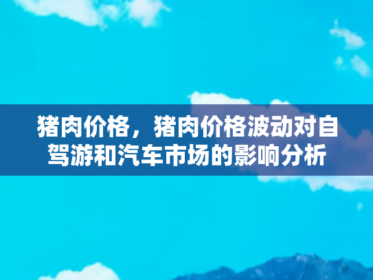 猪肉价格，猪肉价格波动对自驾游和汽车市场的影响分析