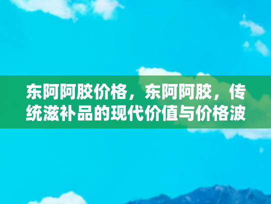 东阿阿胶价格，东阿阿胶，传统滋补品的现代价值与价格波动解析