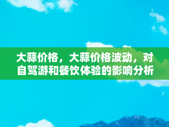 大蒜价格，大蒜价格波动，对自驾游和餐饮体验的影响分析