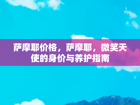萨摩耶价格，萨摩耶，微笑天使的身价与养护指南