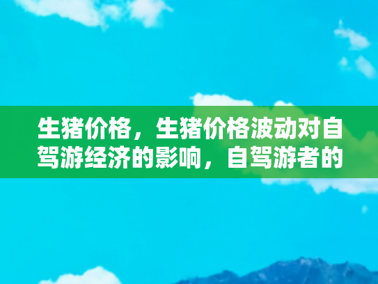 生猪价格，生猪价格波动对自驾游经济的影响，自驾游者的新挑战与机遇