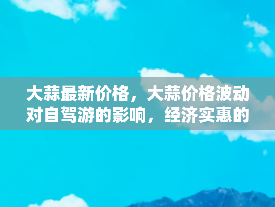 大蒜最新价格，大蒜价格波动对自驾游的影响，经济实惠的旅行新策略