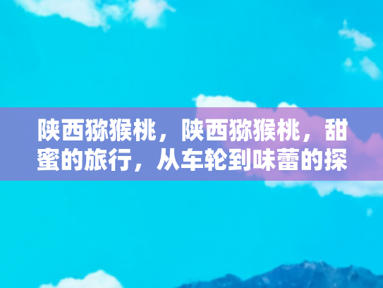 陕西猕猴桃，陕西猕猴桃，甜蜜的旅行，从车轮到味蕾的探索之旅