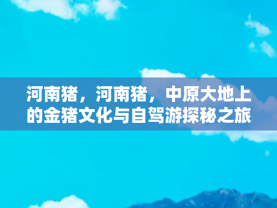 河南猪，河南猪，中原大地上的金猪文化与自驾游探秘之旅