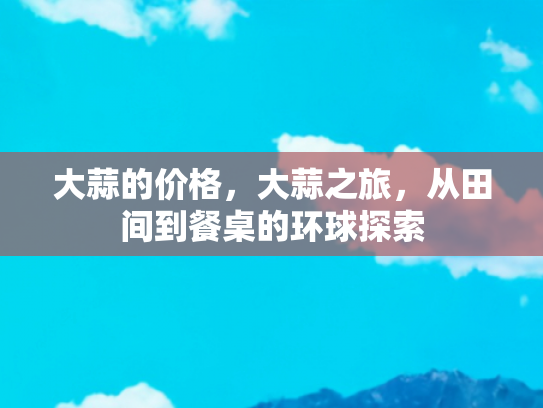 大蒜的价格，大蒜之旅，从田间到餐桌的环球探索