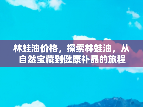 林蛙油价格，探索林蛙油，从自然宝藏到健康补品的旅程