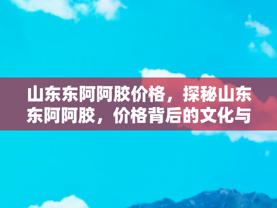 山东东阿阿胶价格，探秘山东东阿阿胶，价格背后的文化与价值