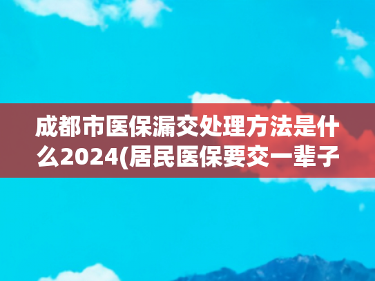 成都市医保漏交处理方法是什么2024(居民医保要交一辈子？断缴能补吗？错过等3月，补缴近千元？)