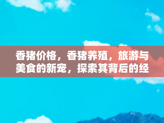 香猪价格，香猪养殖，旅游与美食的新宠，探索其背后的经济价值