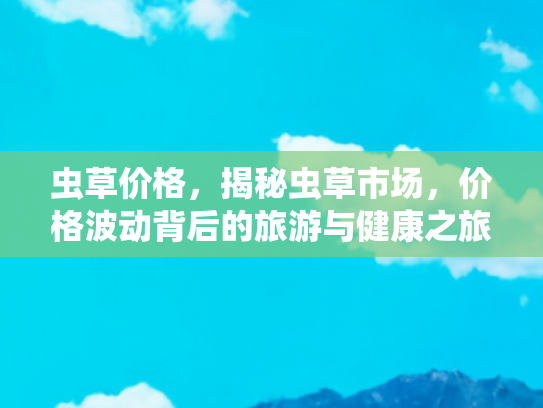 虫草价格，揭秘虫草市场，价格波动背后的旅游与健康之旅