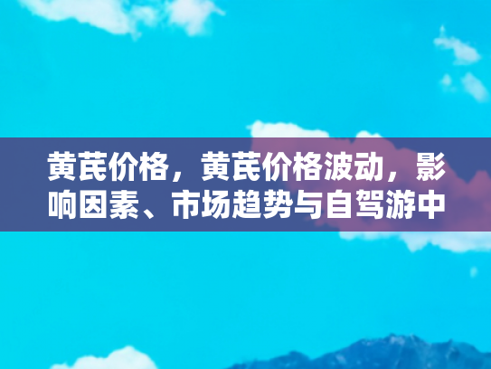 黄芪价格，黄芪价格波动，影响因素、市场趋势与自驾游中的健康保障