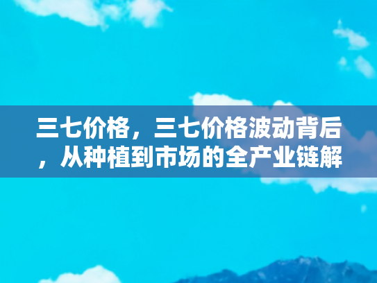 三七价格，三七价格波动背后，从种植到市场的全产业链解析