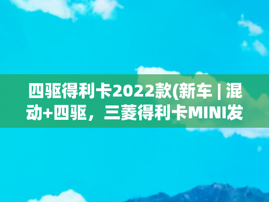 四驱得利卡2022款(新车 | 混动+四驱，三菱得利卡MINI发布，微型越野风格MPV，想要吗)
