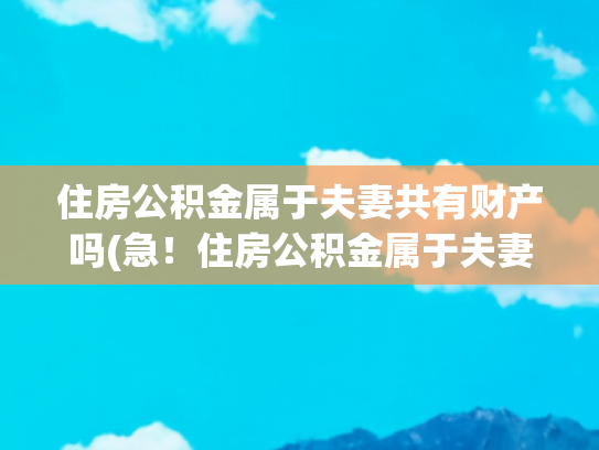 住房公积金属于夫妻共有财产吗(急！住房公积金属于夫妻共同财产吗？两分钟带你了解)