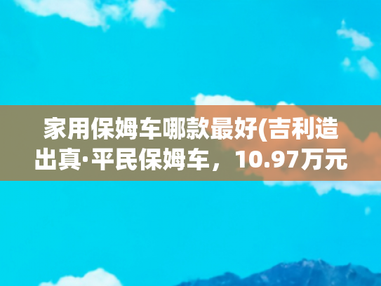 家用保姆车哪款最好(吉利造出真·平民保姆车，10.97万元起售，配67座布局)