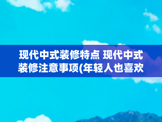现代中式装修特点 现代中式装修注意事项(年轻人也喜欢的新中式风格装修有什么特点？)