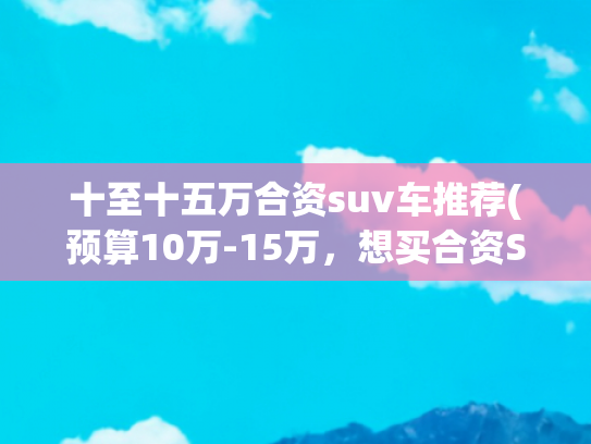 十至十五万合资suv车推荐(预算10万-15万，想买合资SUV，有哪些车型推荐？)