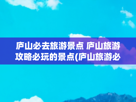 庐山必去旅游景点 庐山旅游攻略必玩的景点(庐山旅游必打卡的10个景点攻略)